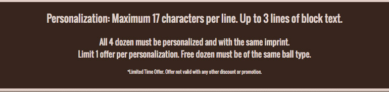 Personalization: Maximum 17 characters per line. Up to 3 lines of block text. All 3 dozen must be personalized and with the same imprint. Limit 1 offer per personalization. Free dozen must be of the same ball type.